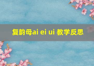 复韵母ai ei ui 教学反思